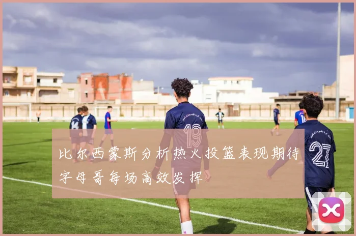 比尔西蒙斯分析热火投篮表现期待字母哥每场高效发挥