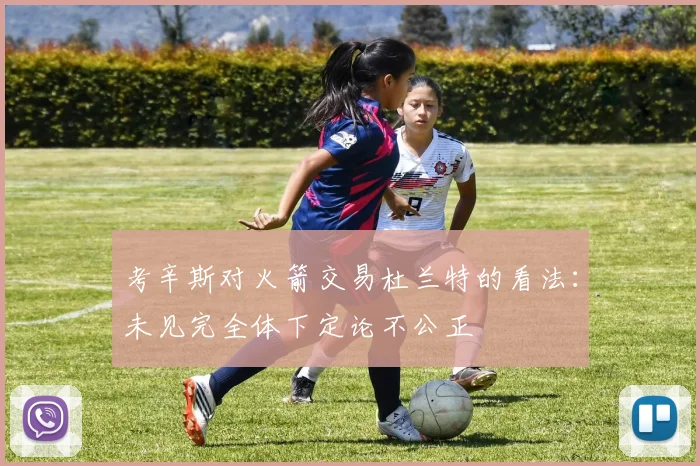 考辛斯对火箭交易杜兰特的看法：未见完全体下定论不公正