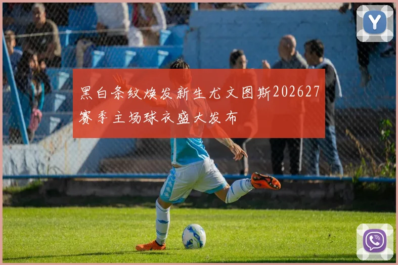 黑白条纹焕发新生尤文图斯202627赛季主场球衣盛大发布