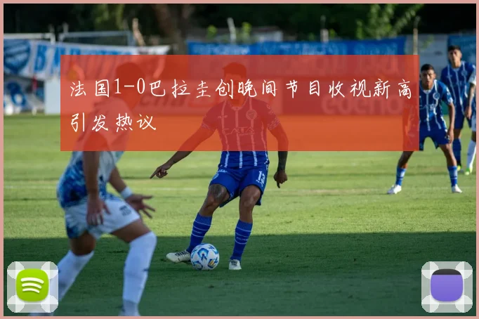法国1-0巴拉圭创晚间节目收视新高引发热议