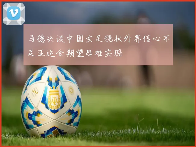马德兴谈中国女足现状外界信心不足亚运会期望恐难实现