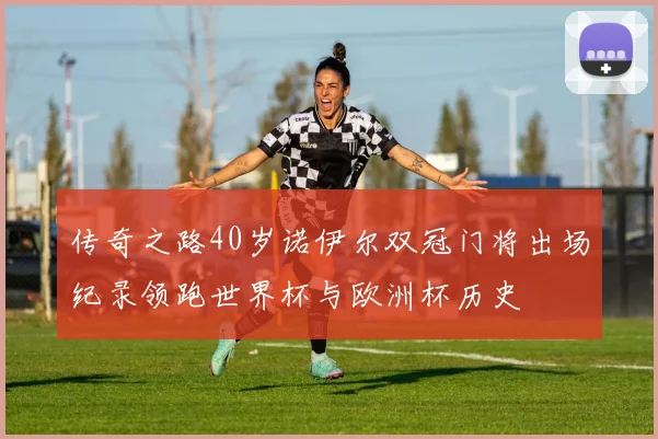 传奇之路40岁诺伊尔双冠门将出场纪录领跑世界杯与欧洲杯历史