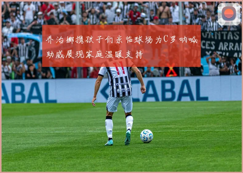 乔治娜携孩子们亲临球场为C罗呐喊助威展现家庭温暖支持