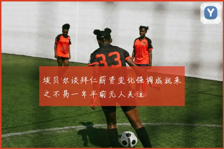 埃贝尔谈拜仁薪资变化强调成就来之不易一年半前无人关注