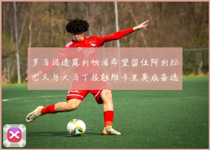 罗马诺透露利物浦希望留住阿利松尤文与大马丁接触维卡里奥成备选