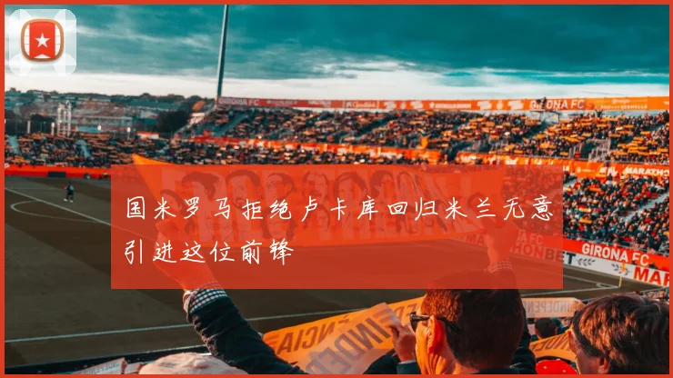 国米罗马拒绝卢卡库回归米兰无意引进这位前锋