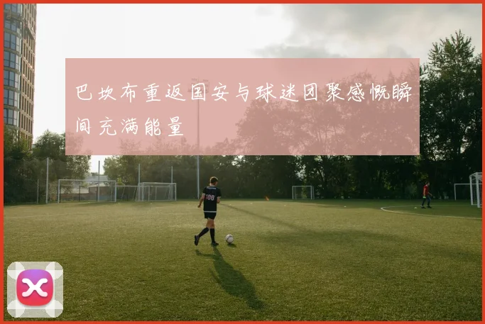巴坎布重返国安与球迷团聚感慨瞬间充满能量