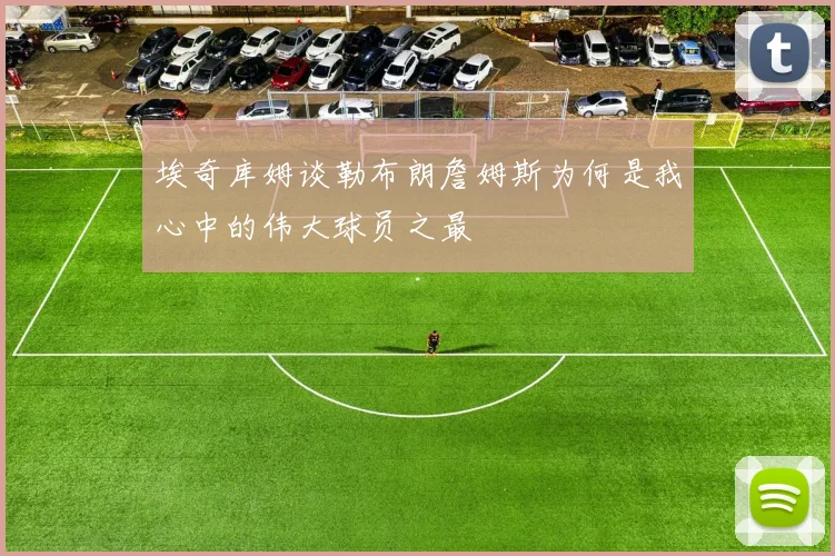 埃奇库姆谈勒布朗詹姆斯为何是我心中的伟大球员之最