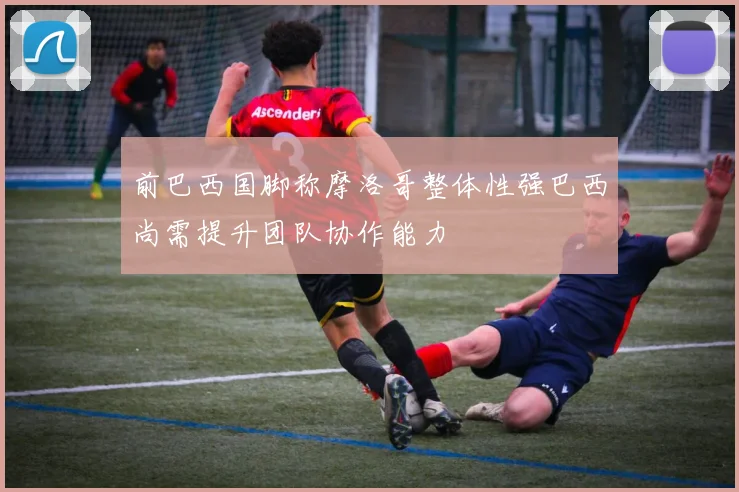 前巴西国脚称摩洛哥整体性强巴西尚需提升团队协作能力