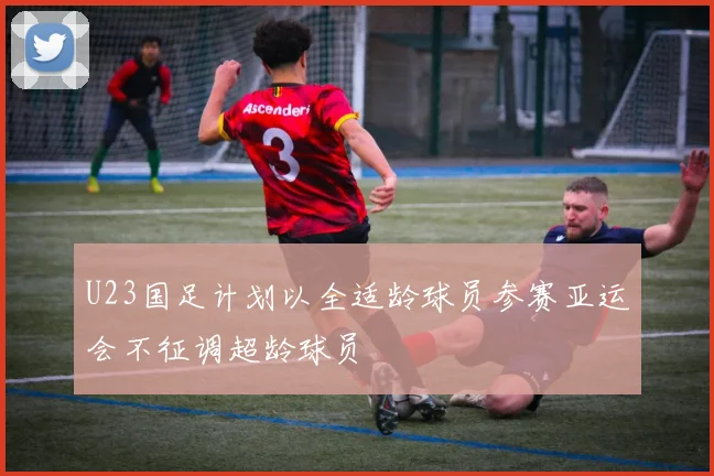 U23国足计划以全适龄球员参赛亚运会不征调超龄球员