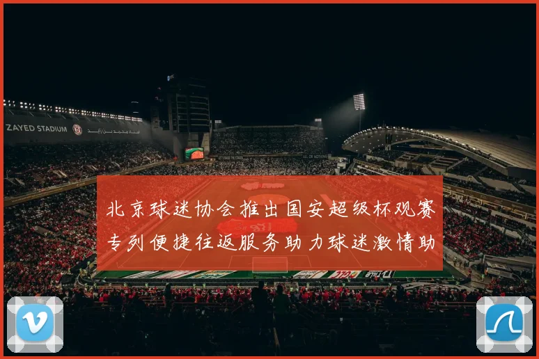 北京球迷协会推出国安超级杯观赛专列便捷往返服务助力球迷激情助阵