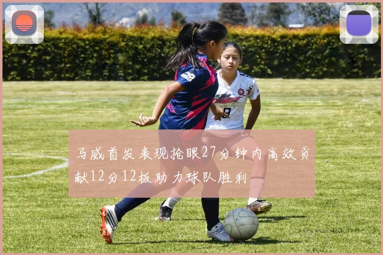 马威首发表现抢眼27分钟内高效贡献12分12板助力球队胜利