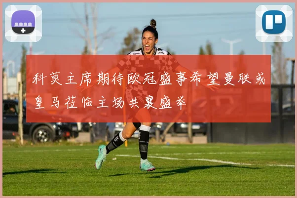 科莫主席期待欧冠盛事希望曼联或皇马莅临主场共襄盛举