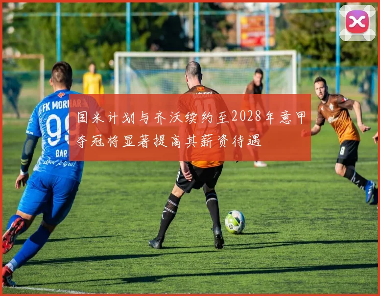 国米计划与齐沃续约至2028年意甲夺冠将显著提高其薪资待遇