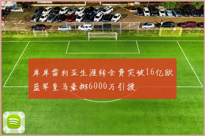 库库雷利亚生涯转会费突破16亿欧蓝军皇马豪掷6000万引援