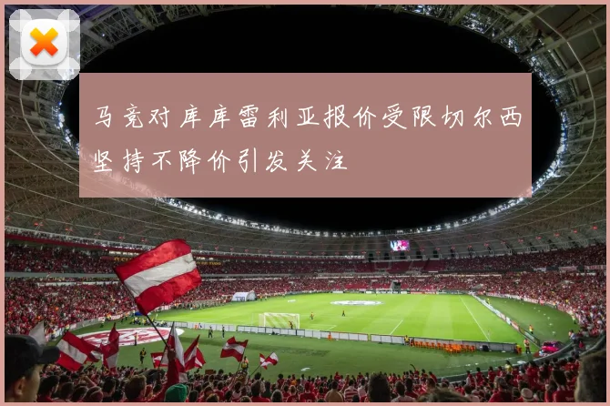 马竞对库库雷利亚报价受限切尔西坚持不降价引发关注