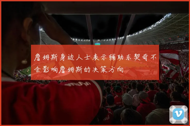 詹姆斯身边人士表示辅助东契奇不会影响詹姆斯的决策方向