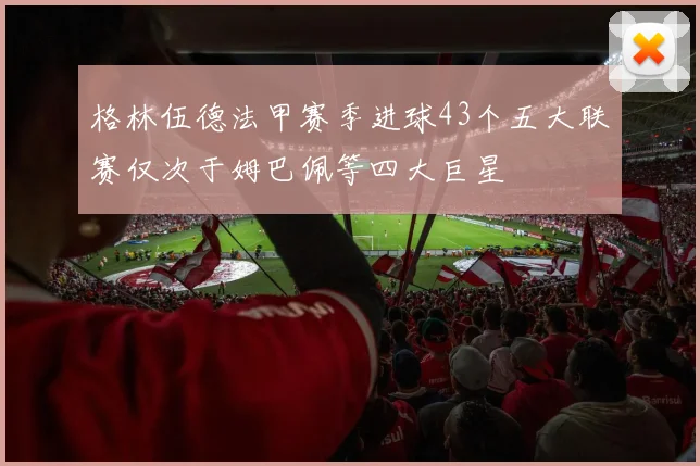 格林伍德法甲赛季进球43个五大联赛仅次于姆巴佩等四大巨星