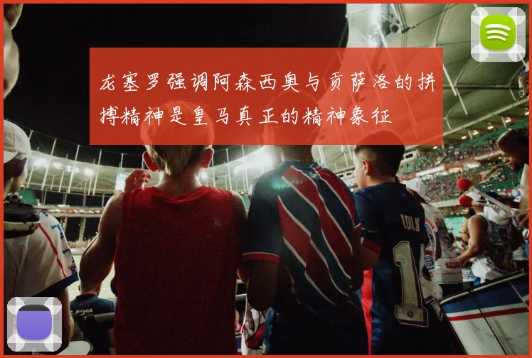 龙塞罗强调阿森西奥与贡萨洛的拼搏精神是皇马真正的精神象征