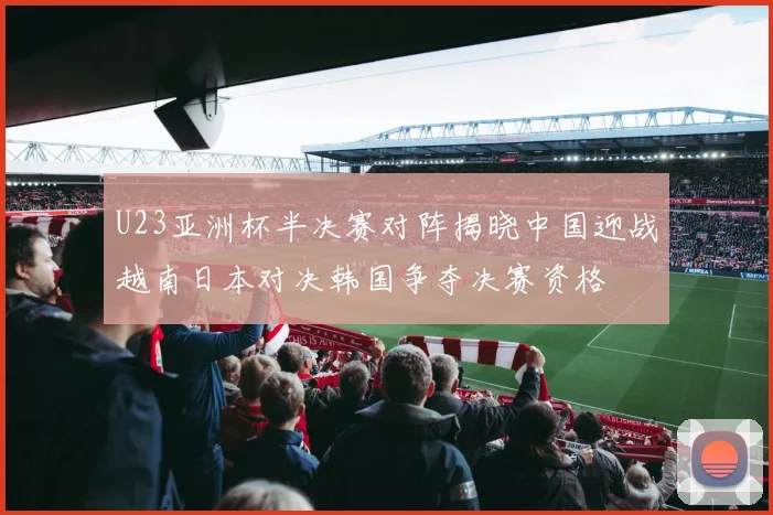 U23亚洲杯半决赛对阵揭晓中国迎战越南日本对决韩国争夺决赛资格