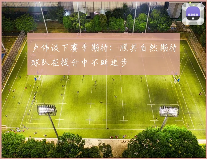 卢伟谈下赛季期待：顺其自然期待球队在提升中不断进步