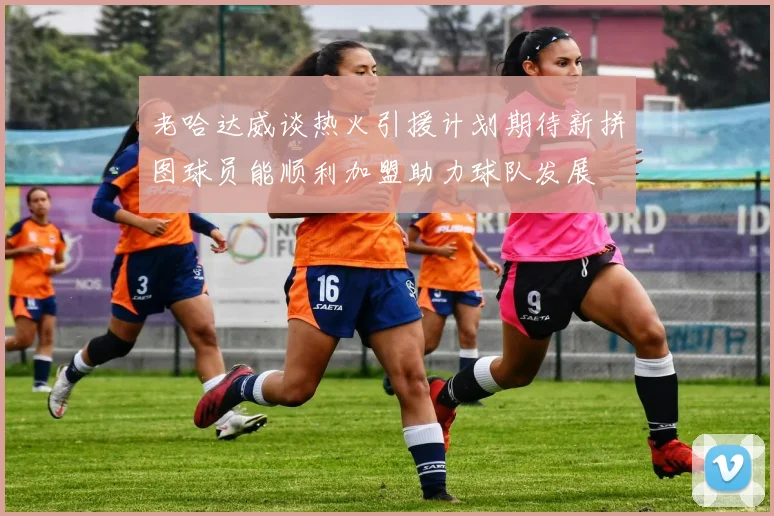 老哈达威谈热火引援计划期待新拼图球员能顺利加盟助力球队发展
