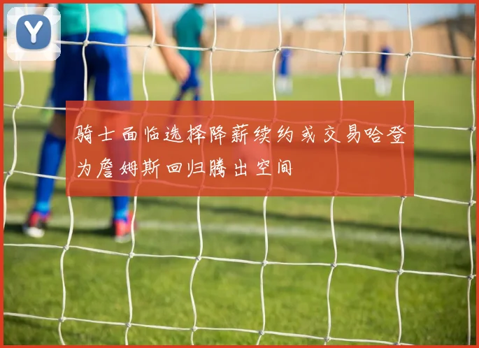骑士面临选择降薪续约或交易哈登为詹姆斯回归腾出空间