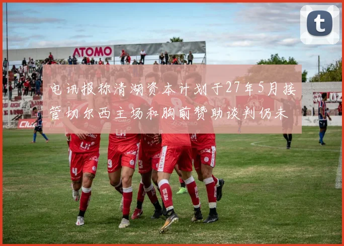 电讯报称清湖资本计划于27年5月接管切尔西主场和胸前赞助谈判仍未取得进展