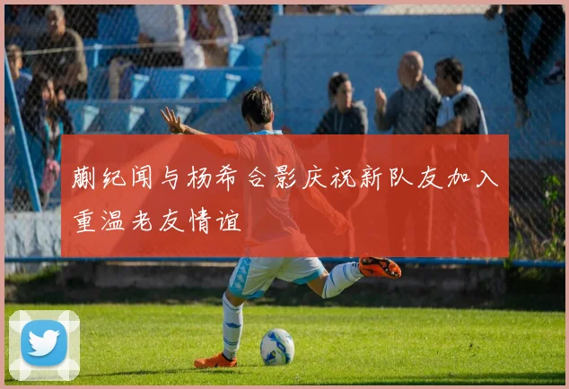 蒯纪闻与杨希合影庆祝新队友加入重温老友情谊