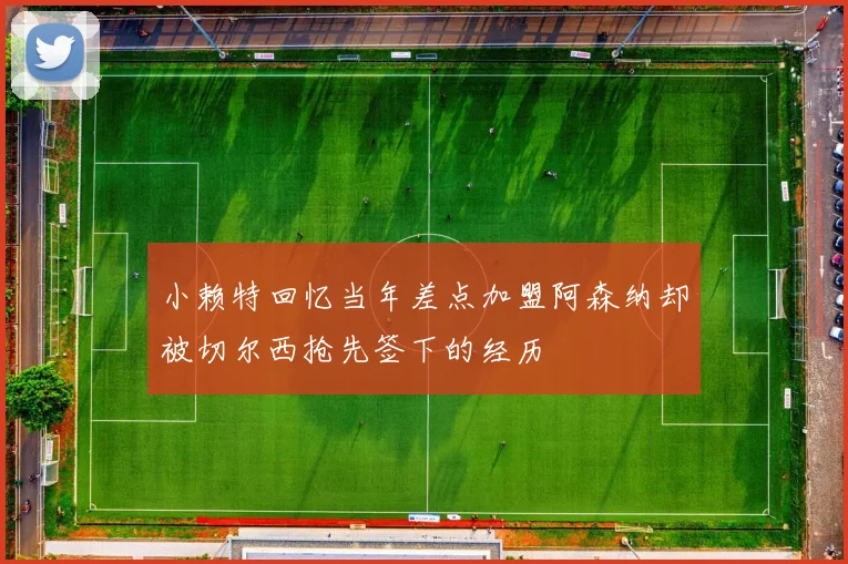 小赖特回忆当年差点加盟阿森纳却被切尔西抢先签下的经历