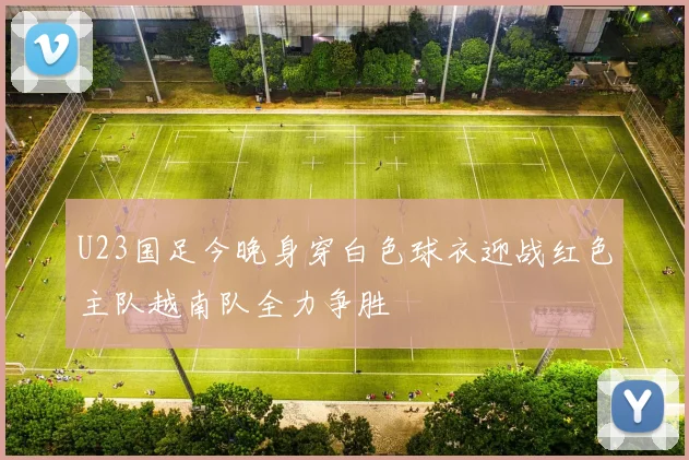 U23国足今晚身穿白色球衣迎战红色主队越南队全力争胜